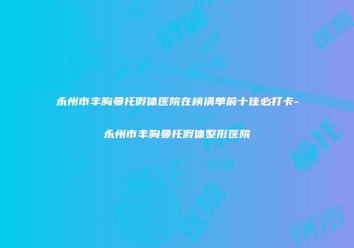 永州市丰胸曼托假体医院在榜清单前十佳必打卡-永州市丰胸曼托假体整形医院