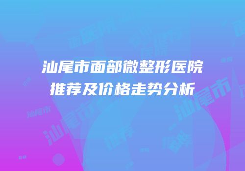 汕尾市面部微整形医院推荐及价格走势分析