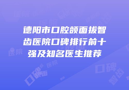 德阳市口腔颌面拔智齿医院口碑排行前十强及知名医生推荐