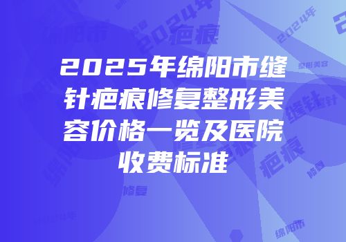 2025年绵阳市缝针疤痕修复整形美容价格一览及医院收费标准