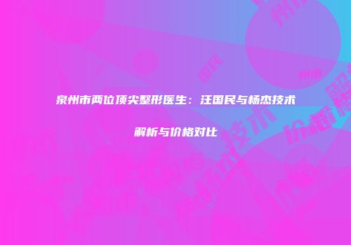 泉州市两位顶尖整形医生：汪国民与杨杰技术解析与价格对比