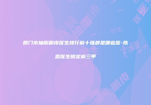 厦门市抽脂眼皮医生排行前十强都是哪些医-陈露医生锁定前三甲