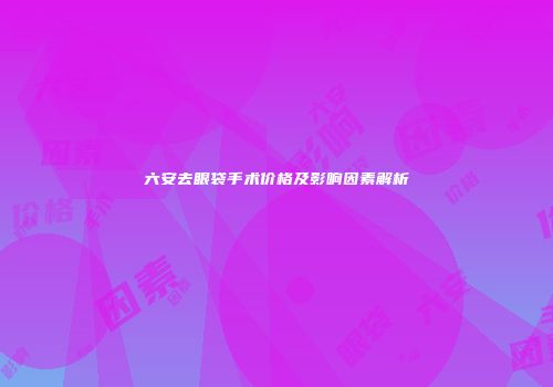 六安去眼袋手术价格及影响因素解析