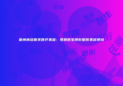 衢州市芘丽芙医疗美容：罗辉医生领衔整形美容领域