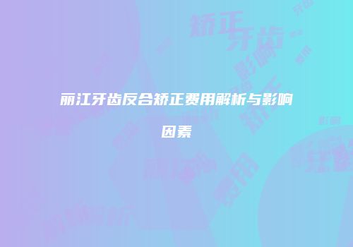 丽江牙齿反合矫正费用解析与影响因素