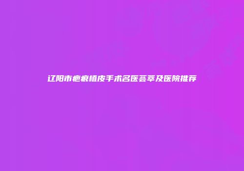 辽阳市疤痕植皮手术名医荟萃及医院推荐