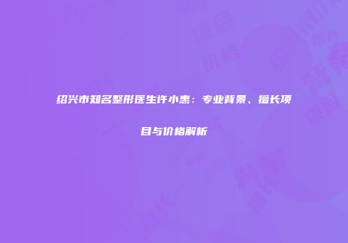 绍兴市知名整形医生许小惠：专业背景、擅长项目与价格解析