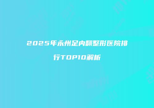 2025年永州足内翻整形医院排行TOP10解析