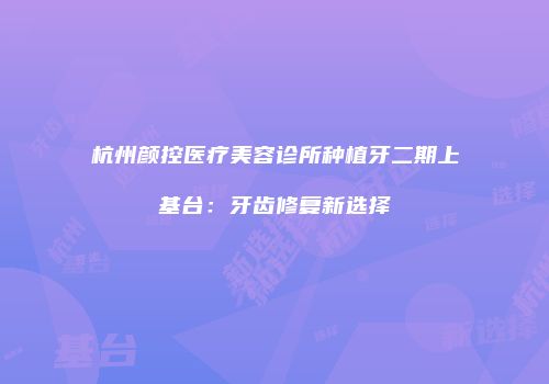 杭州颜控医疗美容诊所种植牙二期上基台：牙齿修复新选择