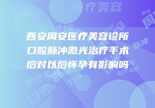 西安周安医疗美容诊所口腔脉冲激光治疗手术后对以后怀孕有影响吗