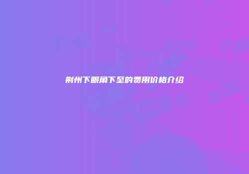荆州下眼角下至的费用价格介绍