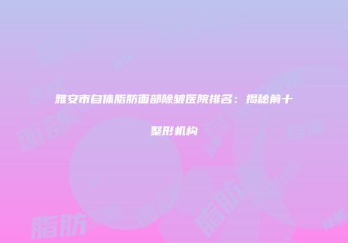 雅安市自体脂肪面部除皱医院排名：揭秘前十整形机构
