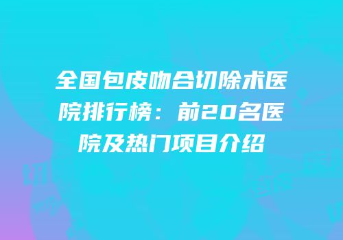 全国包皮吻合切除术医院排行榜：前20名医院及热门项目介绍