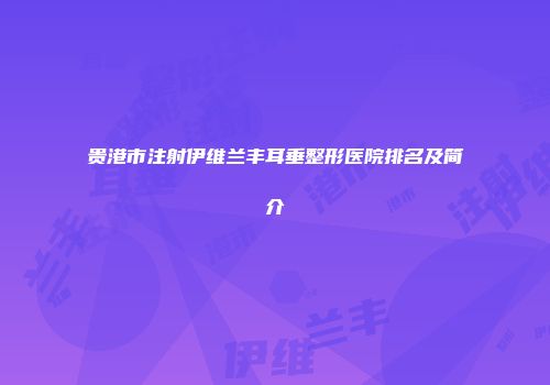 贵港市注射伊维兰丰耳垂整形医院排名及简介