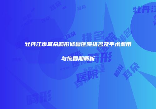 牡丹江市耳朵畸形修复医院排名及手术费用与恢复期解析