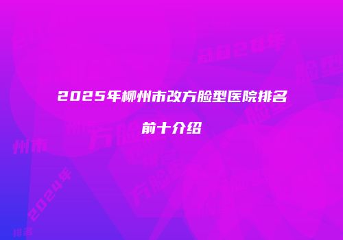 2025年柳州市改方脸型医院排名前十介绍