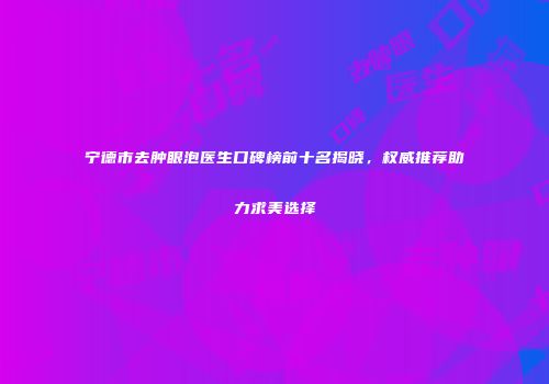 宁德市去肿眼泡医生口碑榜前十名揭晓，权威推荐助力求美选择