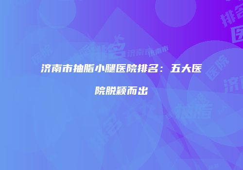 济南市抽脂小腿医院排名：五大医院脱颖而出