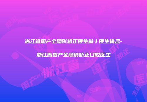 浙江省国产全隐形矫正医生前十医生排名-浙江省国产全隐形矫正口腔医生