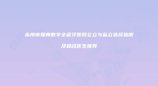 永州市瑞典数字全瓷牙医院公立与私立选择指南及知名医生推荐