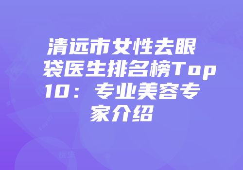 清远市女性去眼袋医生排名榜Top10：专业美容专家介绍