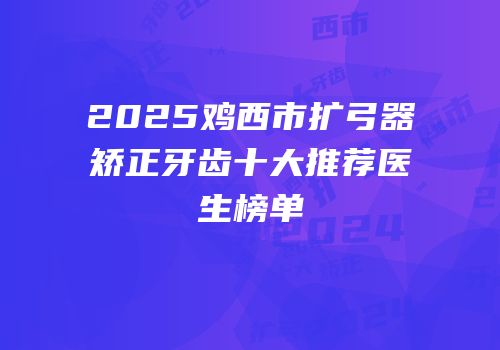 2025鸡西市扩弓器矫正牙齿十大推荐医生榜单
