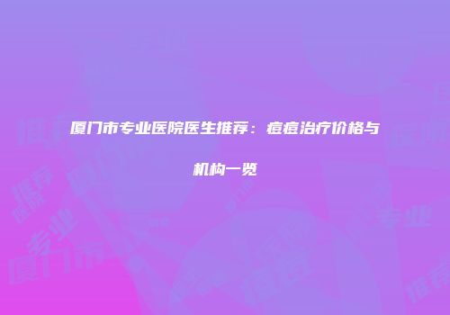 厦门市专业医院医生推荐：痘痘治疗价格与机构一览