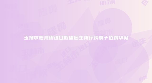 玉林市隆鼻用进口假体医生排行榜前十位精华帖