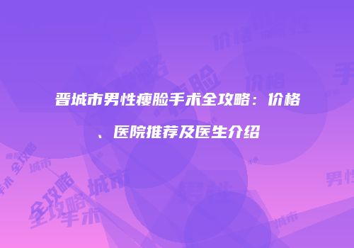 晋城市男性瘦脸手术全攻略：价格、医院推荐及医生介绍