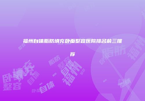 福州自体脂肪填充卧蚕整容医院排名前三推荐