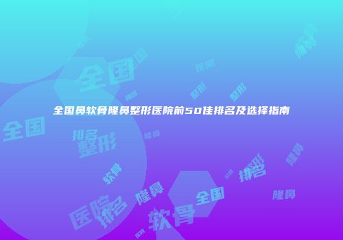 全国鼻软骨隆鼻整形医院前50佳排名及选择指南