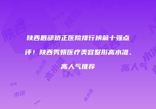 陕西唇部矫正医院排行榜前十强点评！陕西秀妍医疗美容整形高水准、高人气推荐