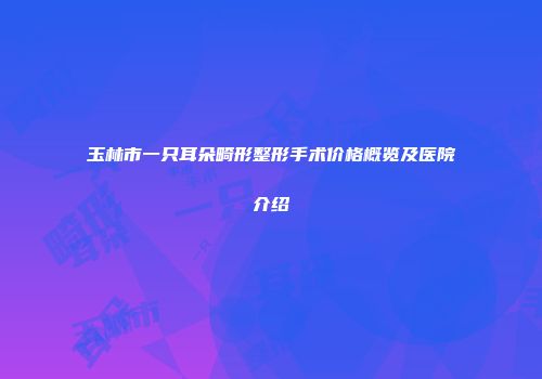 玉林市一只耳朵畸形整形手术价格概览及医院介绍