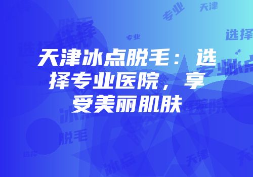 天津冰点脱毛：选择专业医院，享受美丽肌肤
