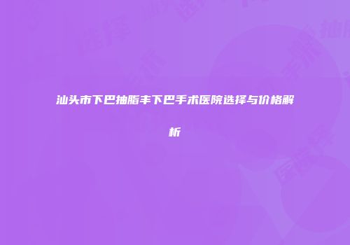 汕头市下巴抽脂丰下巴手术医院选择与价格解析