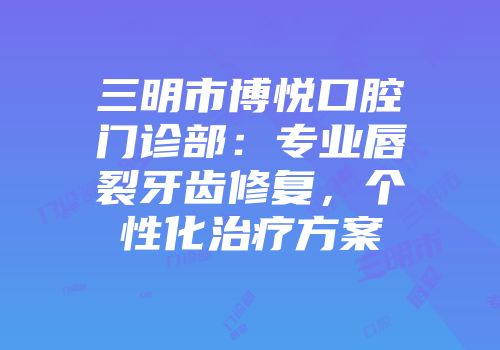 三明市博悦口腔门诊部：专业唇裂牙齿修复，个性化治疗方案