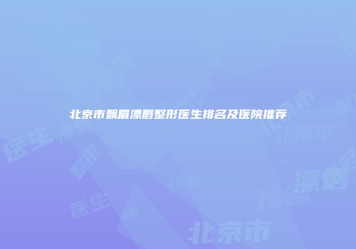 北京市飘眉漂唇整形医生排名及医院推荐