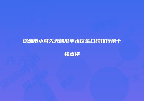深圳市小耳先天畸形手术医生口碑排行榜十强点评