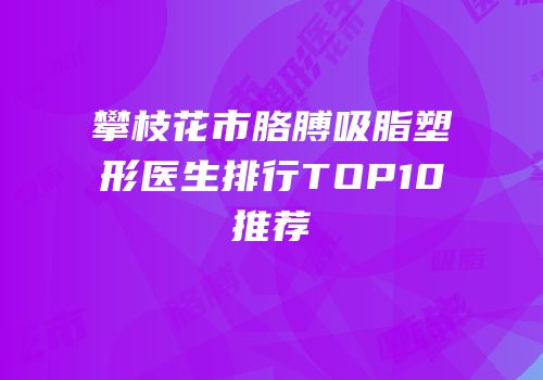 攀枝花市胳膊吸脂塑形医生排行TOP10推荐