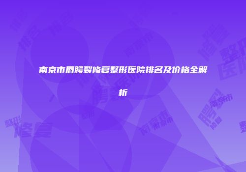 南京市唇腭裂修复整形医院排名及价格全解析