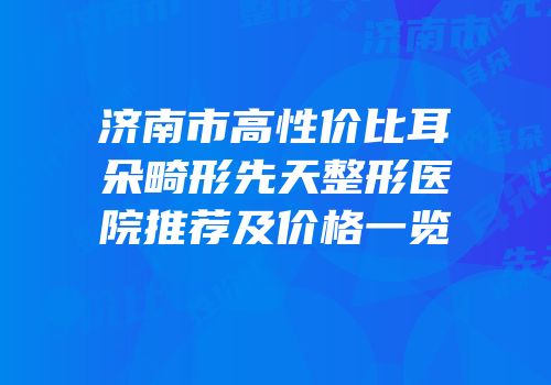 济南市高性价比耳朵畸形先天整形医院推荐及价格一览