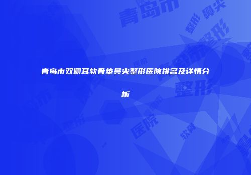 青岛市双侧耳软骨垫鼻尖整形医院排名及详情分析