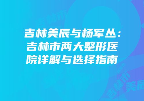 吉林美辰与杨军丛：吉林市两大整形医院详解与选择指南