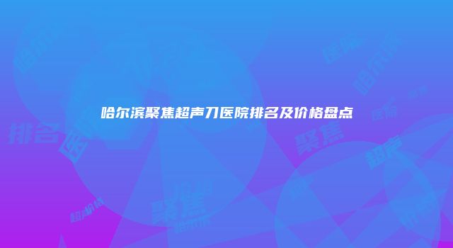哈尔滨聚焦超声刀医院排名及价格盘点