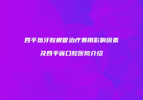 四平热牙胶根管治疗费用影响因素及四平省口腔医院介绍