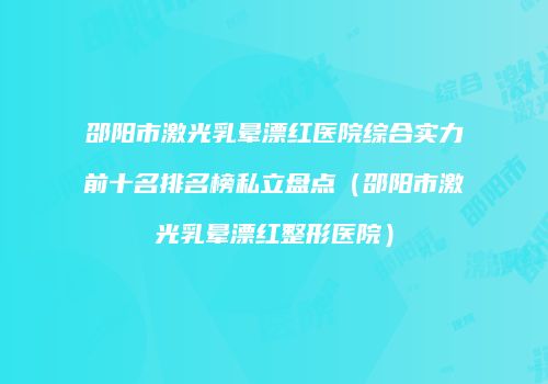 邵阳市激光乳晕漂红医院综合实力前十名排名榜私立盘点（邵阳市激光乳晕漂红整形医院）