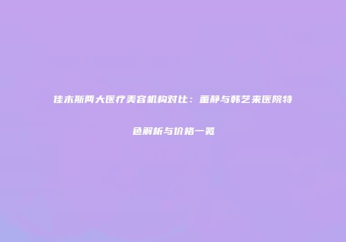 佳木斯两大医疗美容机构对比：董静与韩艺来医院特色解析与价格一览