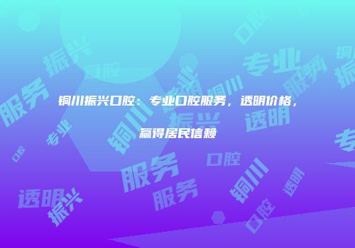 铜川振兴口腔：专业口腔服务，透明价格，赢得居民信赖