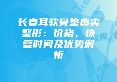 长春耳软骨垫鼻尖整形：价格、恢复时间及优势解析