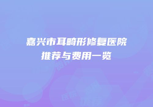 嘉兴市耳畸形修复医院推荐与费用一览